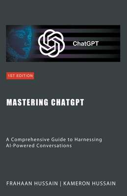 Mastering ChatGPT: A Comprehensive Guide to Harnessing AI-Powered Conversations - Hussain, Kameron, and Hussain, Frahaan