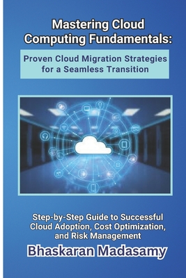 Mastering Cloud Computing Fundamentals: Proven Cloud Migration Strategies for a Seamless Transition: Step-by-Step Guide to Successful Cloud Adoption, Cost Optimization, and Risk Management - Madasamy, Bhaskaran