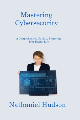 Mastering Cybersecurity: A Comprehensive Guide to Protecting Your Digital Life - Hudson, Nathaniel