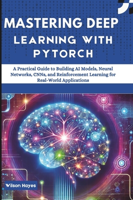 Mastering Deep Learning with PyTorch: A Practical Guide to Building AI Models, Neural Networks, CNNs, and Reinforcement Learning for Real-World Applications - Hayes, Wilson