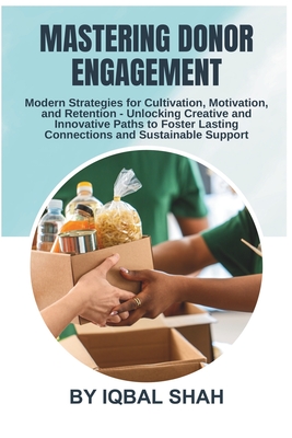 Mastering Donor Engagement: Modern Strategies for Cultivation, Motivation, and Retention: Unlocking Creative and Innovative Paths to Foster Lasting Connections and Sustainable Support - Shah, Iqbal