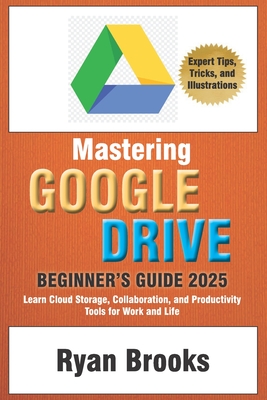 Mastering Google Drive: A Comprehensive Beginner's Guide 2025: Learn Cloud Storage, Collaboration, and Productivity Tools for Work and Life - Brooks, Ryan