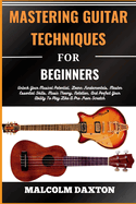 Mastering Guitar Techniques for Beginners: Unlock Your Musical Potential, Learn Fundamentals, Master Essential Skills, Music Theory, Notation, And Perfect Your Ability To Play Like A Pro From Scratch