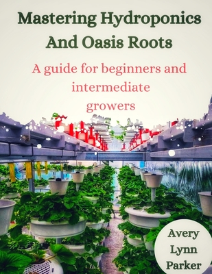 Mastering Hydroponics and Oasis Roots: A Guide for Beginners and Intermediate Growers - Parker, Avery Lynn