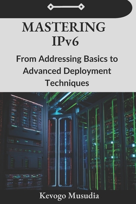 Mastering IPv6: From Addressing Basics to Advanced Deployment Techniques - Musudia, Kevogo