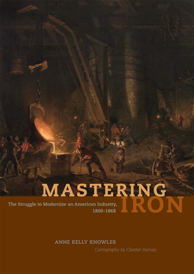 Mastering Iron: The Struggle to Modernize an American Industry, 1800-1868 - Knowles, Anne Kelly