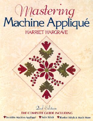 Mastering Machine Applique: The Complete Guide Including: Invisible Machine Applique Satin Stitch Blanket Stitch & Much More - Hargrave, Harriet