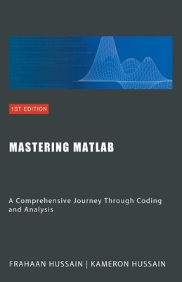 Mastering MATLAB: A Comprehensive Journey Through Coding and Analysis - Hussain, Kameron, and Hussain, Frahaan