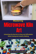 Mastering Microwave Kiln Art: Unlocking the Secrets to Easy and Affordable Glass Fusing and Jewelry Making