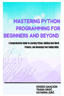 Mastering Python Programming for Beginners and Beyond: A Comprehensive Guide to Learning Python, Building Real-World Projects, and Advancing Your Coding Skills