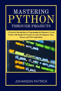 Mastering Python Through Projects: A Practical Introduction to Programming for Beginners Learn Python with Hands-On Projects in Game Development, Data Science, and Web Applications