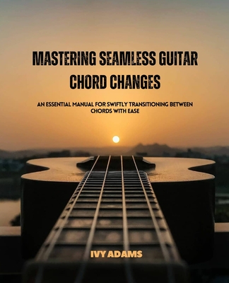 Mastering Seamless Guitar Chord Changes: An Essential Manual for Swiftly Transitioning Between Chords with Ease - Adams, Ivy