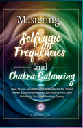 Mastering Solfeggio Frequencies and Chakra Balancing: How to Use Ancient Sound Frequencies for Stress Relief, Emotional Healing, Spiritual Growth, and Unlocking Your Self-Healing Ene