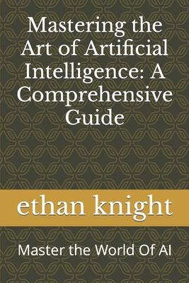 Mastering the Art of Artificial Intelligence: A Comprehensive Guide: Master the World Of AI - Knight, Ethan