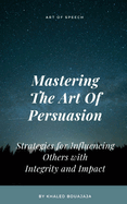 Mastering The Art Of Persuasion: Strategies for Influencing Others with Integrity and Impact