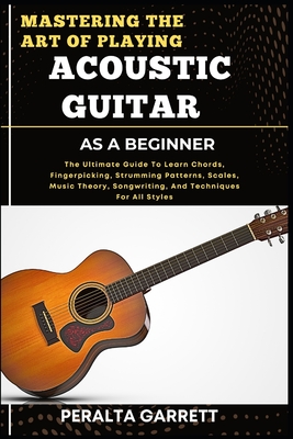Mastering the Art of Playing Acoustic Guitar as a Beginner: The Ultimate Guide To Learn Chords, Fingerpicking, Strumming Patterns, Scales, Music Theory, Songwriting, And Techniques For All Styles - Garrett, Peralta