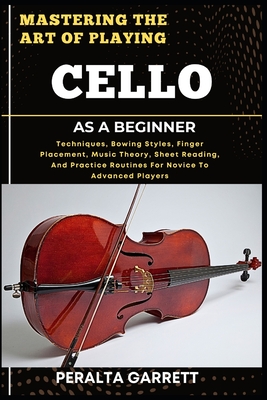 Mastering the Art of Playing Cello as a Beginner: Techniques, Bowing Styles, Finger Placement, Music Theory, Sheet Reading, And Practice Routines For Novice To Advanced Players - Garrett, Peralta