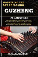 Mastering the Art of Playing Guzheng as a Beginner: Learn Chinese Zither Techniques, Traditional Music Theory, Finger Placement, String Tuning, Sheet Reading, Cultural History, Practice Exercises And Novice To Advanced Lessons