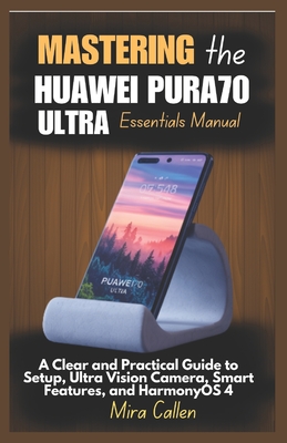 Mastering the Huawei Pura70 Ultra Essentials Manual: A Clear and Practical Guide to Setup, Ultra Vision Camera, Smart Features, and HarmonyOS 4 - Callen, Mira