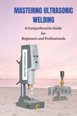 Mastering Ultrasonic Welding: A Comprehensive Guide for Beginners and Professionals - Roberts, Joe