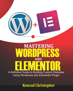Mastering WordPress And Elementor: A Definitive Guide to Building Custom Websites Using WordPress and Elementor Plugin