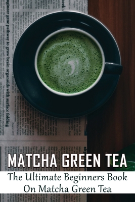 Matcha Green Tea: The Ultimate Beginners Book On Matcha Green Tea: The Popularity Of Matcha Tea - Pontious, Dannielle