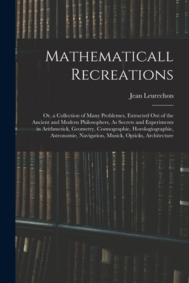 Mathematicall Recreations: Or, a Collection of Many Problemes, Extracted Out of the Ancient and Modern Philosophers, As Secrets and Experiments in Arithmetick, Geometry, Cosmographie, Horologiographie, Astronomie, Navigation, Musick, Opticks, Architecture - Leurechon, Jean