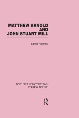 Matthew Arnold and John Stuart Mill (Routledge Library Editions: Political Science Volume 15) - Alexander, Edward