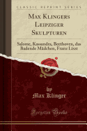 Max Klingers Leipziger Skulpturen: Salome, Kassandra, Beethoven, Das Badende M?dchen, Franz Liszt (Classic Reprint)