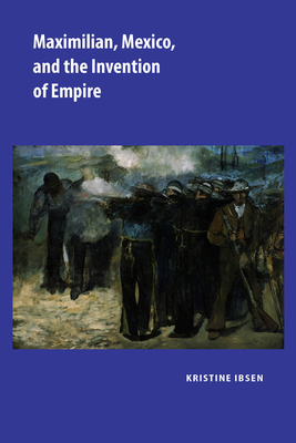 Maximilian, Mexico, and the Invention of Empire - Ibsen, Kristine