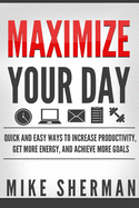 Maximize Your Day: Quick and Easy Ways to Increase Productivity, Get More Energy, and Achieve More Goals