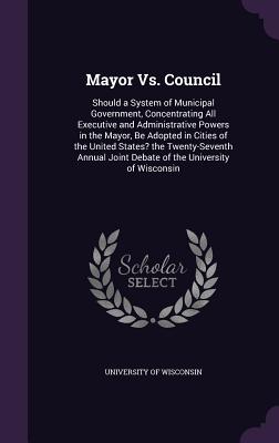 Mayor Vs. Council: Should a System of Municipal Government, Concentrating All Executive and Administrative Powers in the Mayor, Be Adopted in Cities of the United States? the Twenty-Seventh Annual Joint Debate of the University of Wisconsin - University of Wisconsin (Creator)