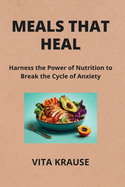 Meals That Heal: Harness the Power of Nutrition to Break the Cycle of Anxiety