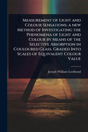 Measurement of Light and Colour Sensations; a new Method of Investigating the Phenomena of Light and Colour by Means of the Selective Absorption in Couloured Glass, Graded Into Scales of Equivalent Colour Value