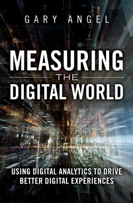 Measuring the Digital World: Using Digital Analytics to Drive Better Digital Experiences - Angel, Gary