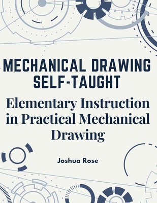 Mechanical Drawing Self-Taught: Elementary Instruction in Practical Mechanical Drawing - Joshua Rose