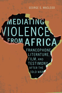 Mediating Violence from Africa: Francophone Literature, Film, and Testimony After the Cold War