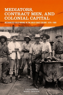 Mediators, Contract Men, and Colonial Capital: Mechanized Gold Mining in the Gold Coast Colony, 1879-1909 - Mark-Thiesen, Cassandra