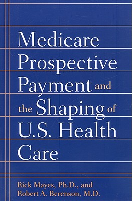 Medicare Prospective Payment and the Shaping of U.S. Health Care - Mayes, Rick, Professor, Ph.D., and Berenson, Robert A, Dr., M.D.