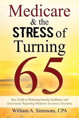 Medicare & The Stress of Turning 65: Your Guide to Reducing Anxiety, Confusion and Uncertainty Regarding Medicare Insurance Decisions - Simmons Cpa, William A