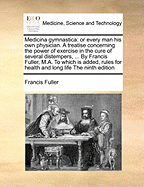 Medicina Gymnastica: Or Every Man His Own Physician. a Treatise Concerning the Power of Exercise in the Cure of Several Distempers, ... by Francis Fuller, M.A. to Which Is Added, Rules for Health and Long Life the Ninth Edition