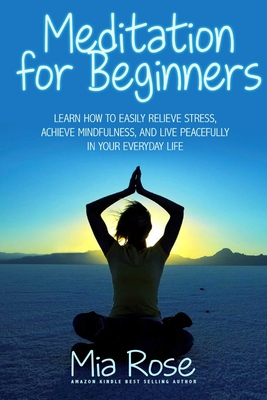 Meditation for Beginners: Learn How To Easily Relieve Stress, Achieve Mindfulness, And Live Peacefully In Your Everyday Life - Rose, Mia