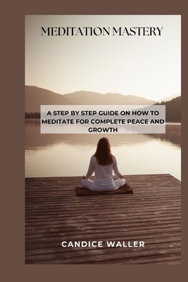 Meditation Mastery: A Step by Step Guide on How to Meditate for Complete Peace and Growth - Waller, Candice