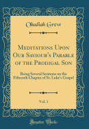 Meditations Upon Our Saviour's Parable of the Prodigal Son, Vol. 1: Being Several Sermons on the Fifteenth Chapter of St. Luke's Gospel (Classic Reprint)