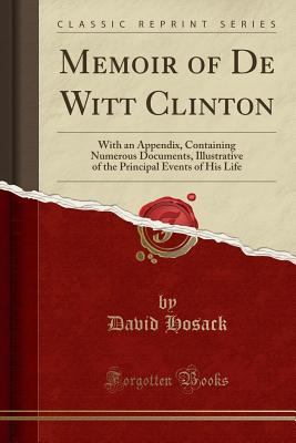 Memoir of de Witt Clinton: With an Appendix, Containing Numerous Documents, Illustrative of the Principal Events of His Life (Classic Reprint) - Hosack, David