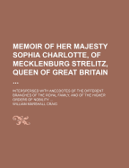 Memoir of Her Majesty Sophia Charlotte, of Mecklenburg Strelitz, Queen of Great Britain ...: Interspersed with Anecdotes of the Different Branches of the Royal Family, and of the Higher Orders of Nobility
