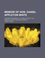 Memoir of Hon. Daniel Appleton White: Prepared Agreeably to a Resolution of the Massachusetts Historical Society