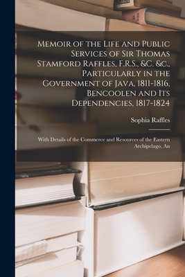 Memoir of the Life and Public Services of Sir Thomas Stamford Raffles, F.R.S., &c. &c., Particularly in the Government of Java, 1811-1816, Bencoolen and Its Dependencies, 1817-1824: An With Details of the Commerce and Resources of the Eastern Archipelago - Raffles, Sophia