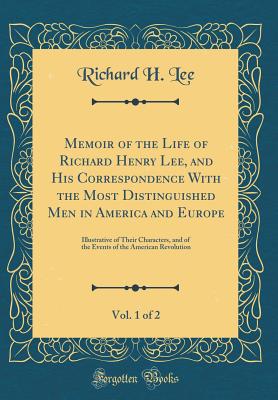 Memoir of the Life of Richard Henry Lee, and His Correspondence with the Most Distinguished Men in America and Europe, Vol. 1 of 2: Illustrative of Their Characters, and of the Events of the American Revolution (Classic Reprint) - Lee, Richard H