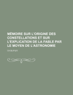 Memoire Sur L'Origine Des Constellations Et Sur L'Explication de la Fable Par Le Moyen de L'Astronomie...